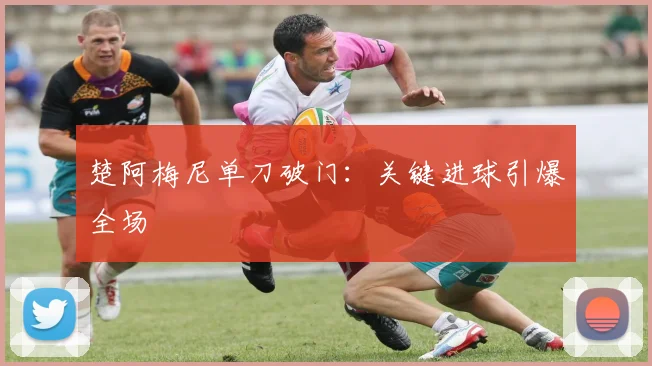楚阿梅尼单刀破门：关键进球引爆全场