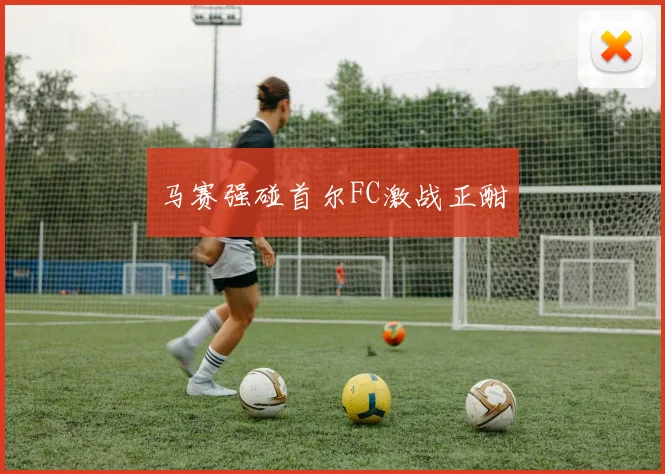 马赛强碰首尔FC激战正酣