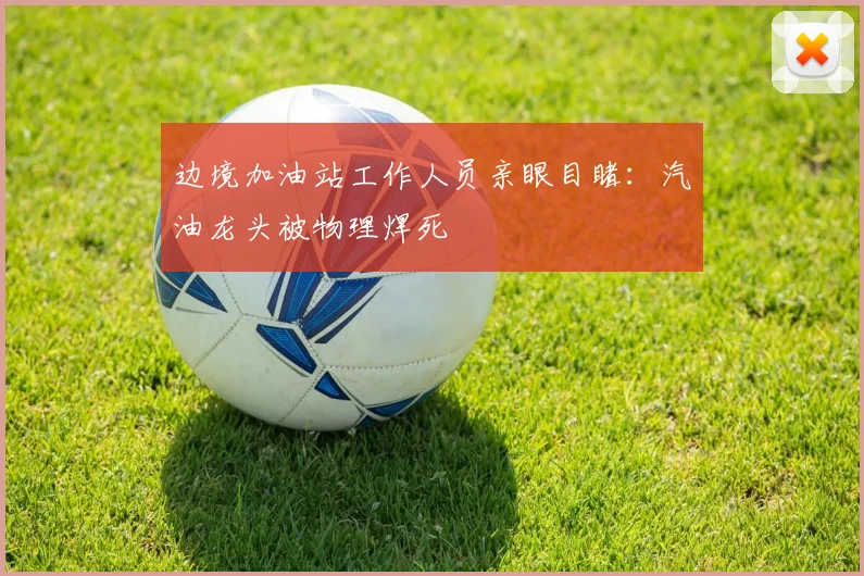 边境加油站工作人员亲眼目睹：汽油龙头被物理焊死