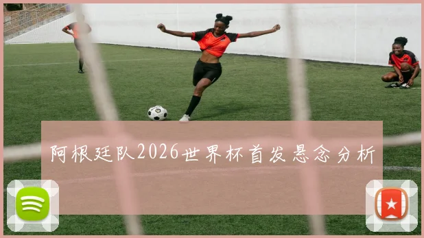 阿根廷队2026世界杯首发悬念分析