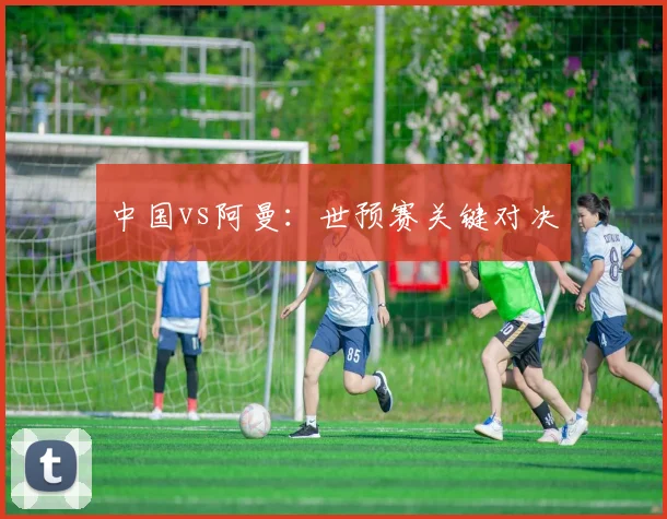 中国vs阿曼:世预赛关键对决