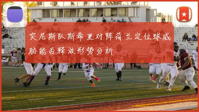 突尼斯队斯希里对阵荷兰定位球威胁能否释放形势分析