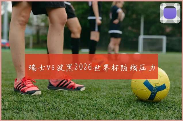 瑞士vs波黑2026世界杯防线压力