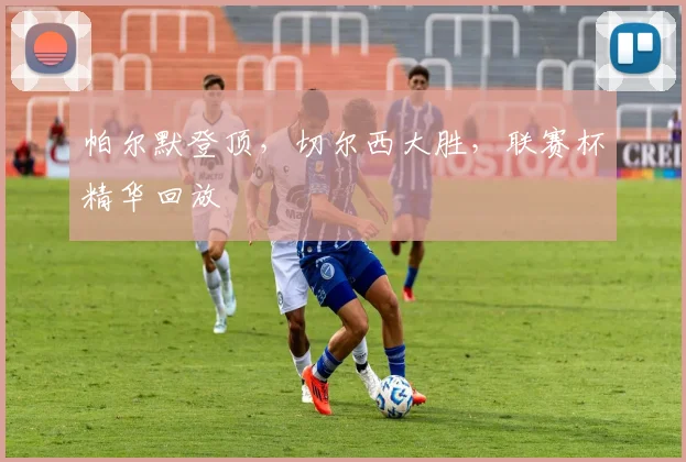 帕尔默登顶,切尔西大胜,联赛杯精华回放