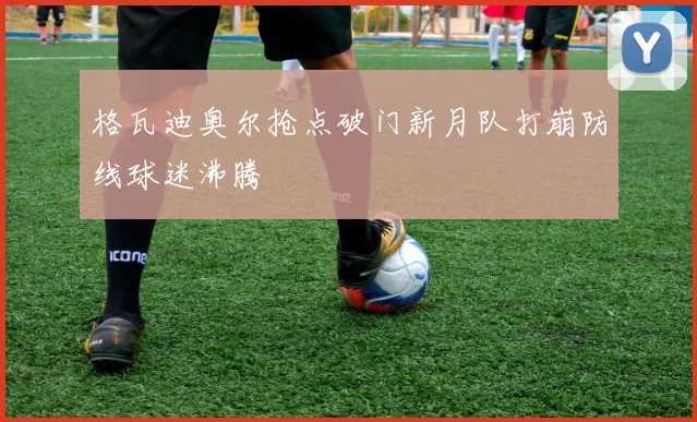 格瓦迪奥尔抢点破门新月队打崩防线球迷沸腾