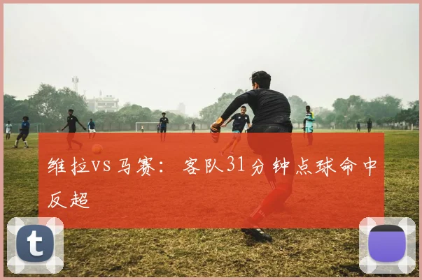 维拉vs马赛：客队31分钟点球命中反超