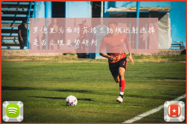 罗德里戈面对苏格兰防线远射选择是否合理走势研判