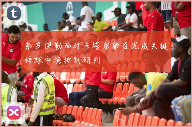 弗罗伊勒面对卡塔尔能否完成关键传球中场控制研判