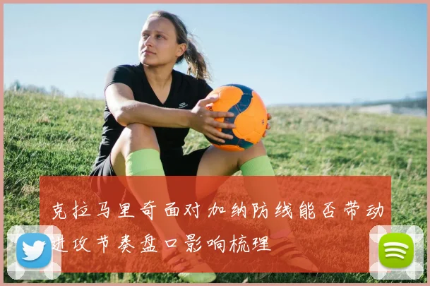 克拉马里奇面对加纳防线能否带动进攻节奏盘口影响梳理