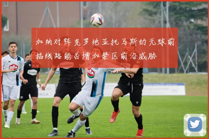 加纳对阵克罗地亚托马斯的无球前插线路能否增加禁区前沿威胁