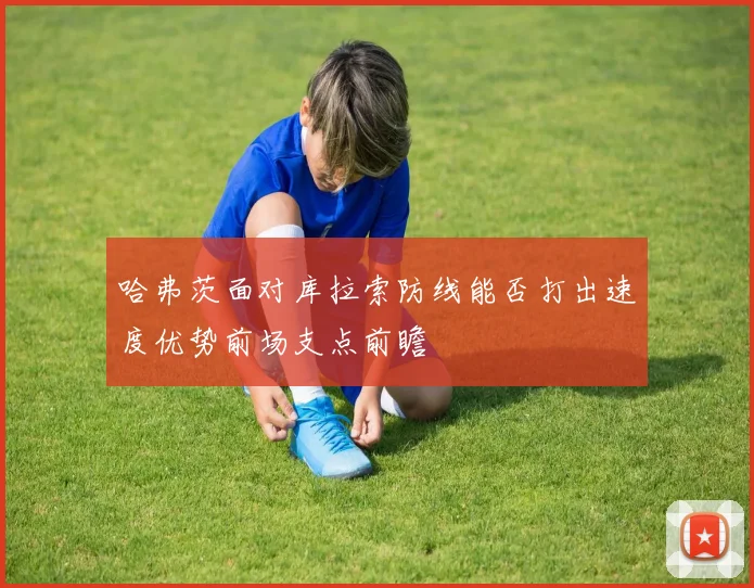 哈弗茨面对库拉索防线能否打出速度优势前场支点前瞻