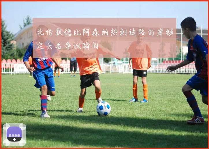 北伦敦德比阿森纳热刺边路打穿锁定头名争议瞬间