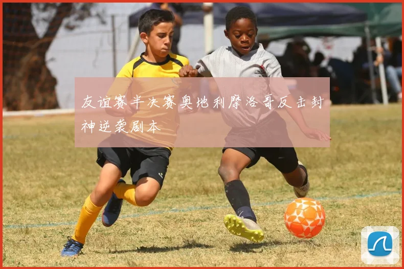友谊赛半决赛奥地利摩洛哥反击封神逆袭剧本