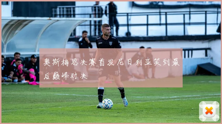 奥斯梅恩决赛首发尼日利亚笑到最后巅峰对决