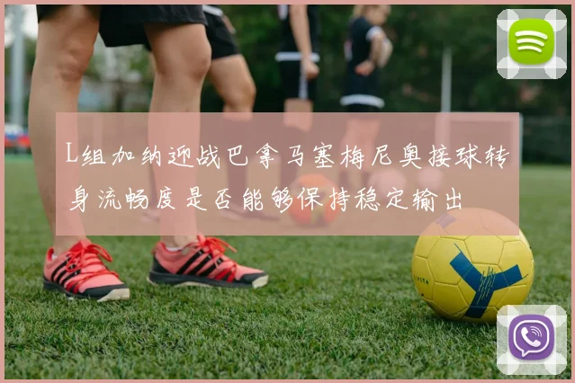 L组加纳迎战巴拿马塞梅尼奥接球转身流畅度是否能够保持稳定输出