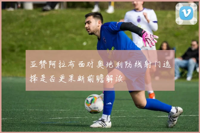 亚赞阿拉布面对奥地利防线射门选择是否更果断前瞻解读