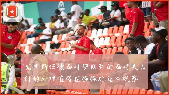 克里斯伍德面对伊朗时的面对夹击时的处理值得在强强对话中观察