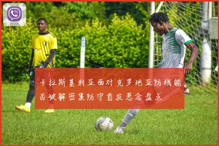 卡拉斯基利亚面对克罗地亚防线能否破解密集防守首发悬念盘点