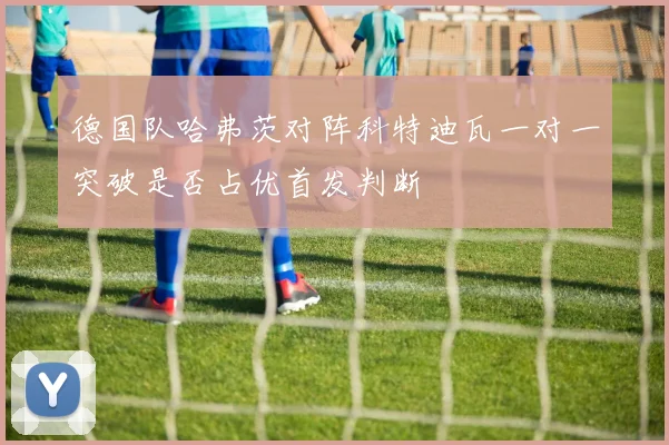 德国队哈弗茨对阵科特迪瓦一对一突破是否占优首发判断