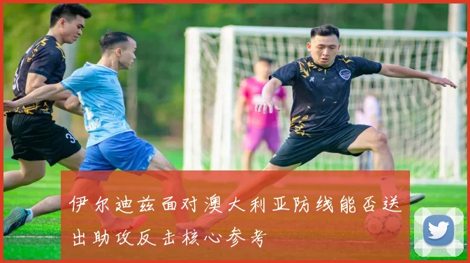 伊尔迪兹面对澳大利亚防线能否送出助攻反击核心参考