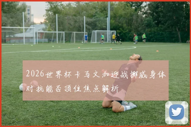 2026世界杯卡马文加迎战挪威身体对抗能否顶住焦点解析