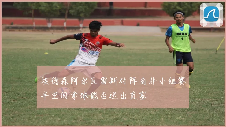 埃德森阿尔瓦雷斯对阵南非小组赛半空间拿球能否送出直塞
