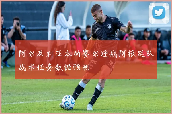 阿尔及利亚本纳赛尔迎战阿根廷队战术任务数据预测