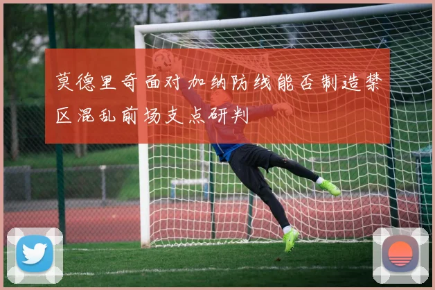 莫德里奇面对加纳防线能否制造禁区混乱前场支点研判