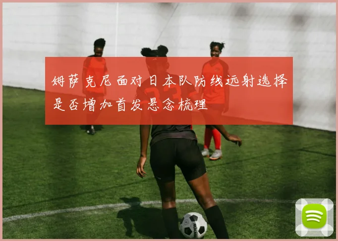 姆萨克尼面对日本队防线远射选择是否增加首发悬念梳理
