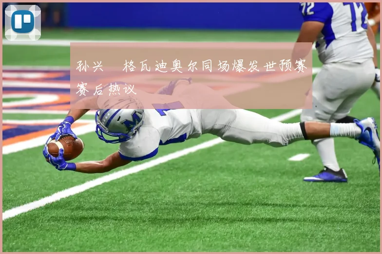 孙兴慜格瓦迪奥尔同场爆发世预赛赛后热议