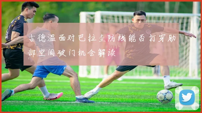 古德温面对巴拉圭防线能否打穿肋部空间破门机会解读