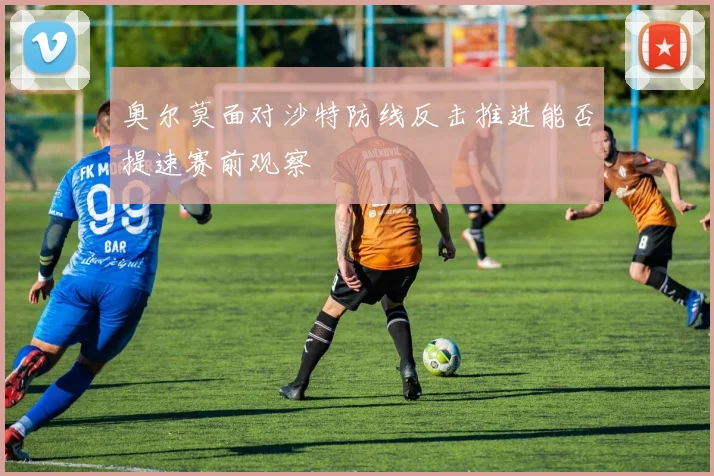 奥尔莫面对沙特防线反击推进能否提速赛前观察
