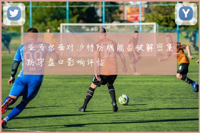 亚马尔面对沙特防线能否破解密集防守盘口影响评估