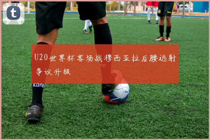 U20世界杯客场战穆西亚拉后腰远射争议升级