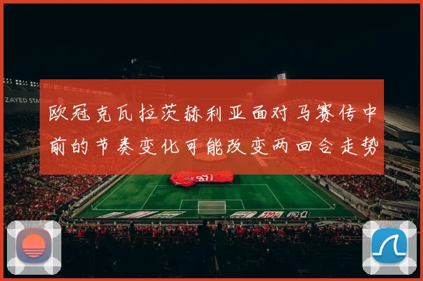欧冠克瓦拉茨赫利亚面对马赛传中前的节奏变化可能改变两回合走势