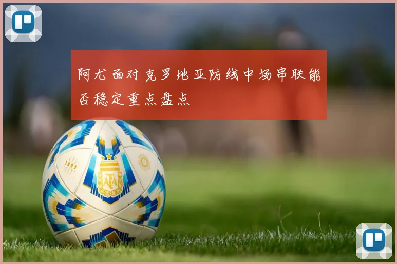 阿尤面对克罗地亚防线中场串联能否稳定重点盘点