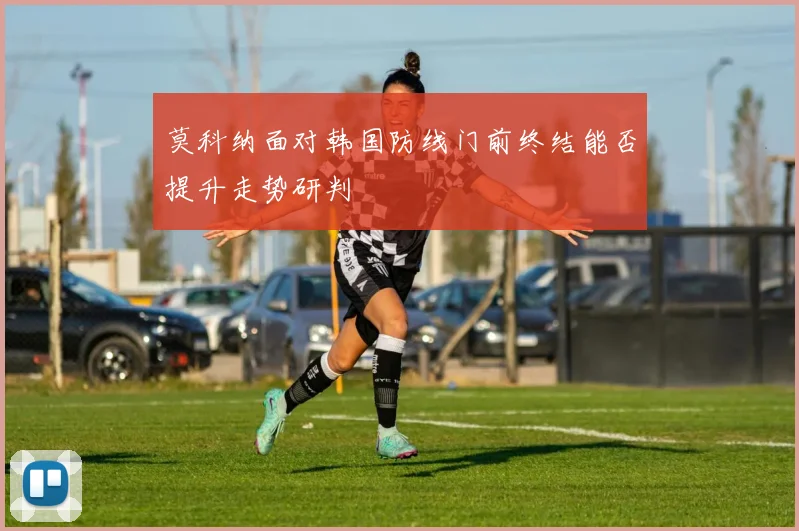 莫科纳面对韩国防线门前终结能否提升走势研判