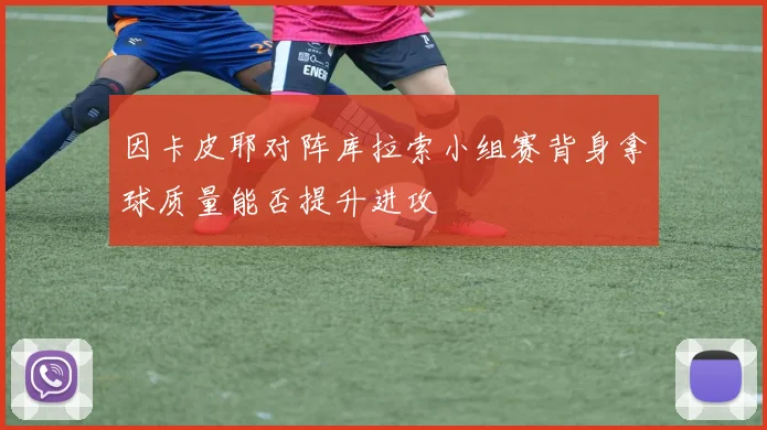 因卡皮耶对阵库拉索小组赛背身拿球质量能否提升进攻