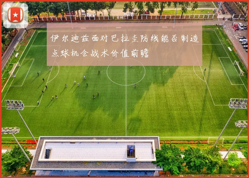 伊尔迪兹面对巴拉圭防线能否制造点球机会战术价值前瞻