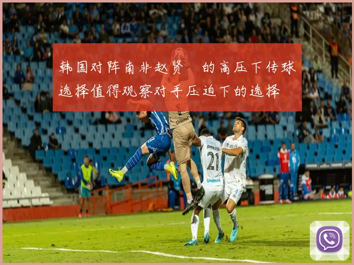 韩国对阵南非赵贤祐的高压下传球选择值得观察对手压迫下的选择