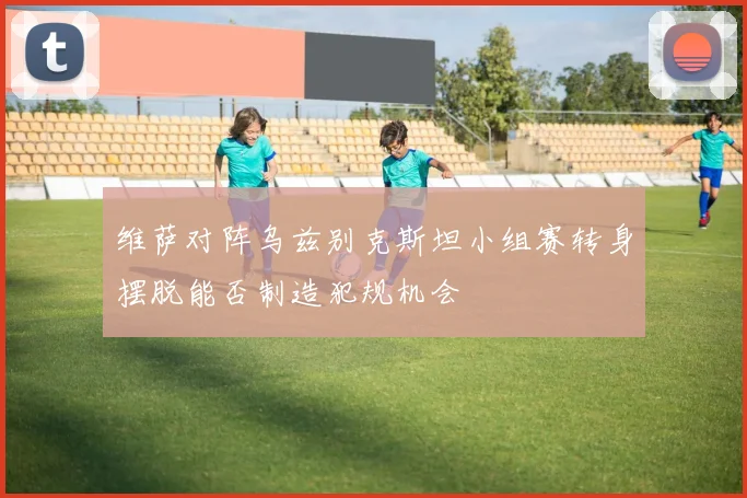 维萨对阵乌兹别克斯坦小组赛转身摆脱能否制造犯规机会